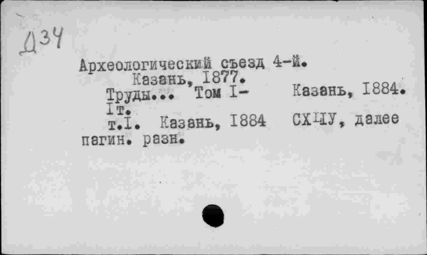 ﻿дзу
Археологический съезд 4-й.
Казань, 1877»
Труды... Том I-
Іт.
т.І. Казань, 1884 пагин. рази.
Казань, 1884
СХЧЕУ, далее